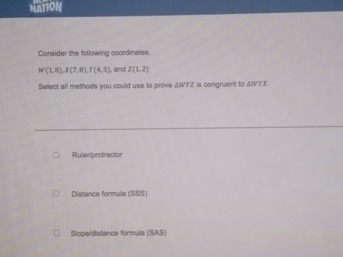 NATION
Consider the following coordinates.
W (1,8), X (7,8), Y(4,5), and Z(1,2)
Select all methods you could use to prove AWYZ is congruent to AWYX.
Ruler/protractor
Distance formula (SSS)
Slope/distance formula (SAS)
