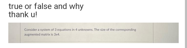 true or false and why
thank u!
Consider a system of 3 equations in 4 unknowns. The size of the corresponding
augmented matrix is 3x4.
