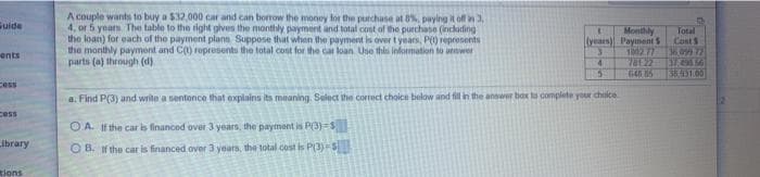 A couple wants to buy a $32,000 car and can bonow the money lor the purchase at 8%, paying it of 3
4, or 5 years The table to the right gives the monthly payment and total cont of the purchase (inclading
the loan) for each of the payment plann Suppose that when the payment is over t years, P() represents
the monthly payment and C() ropresents the total cost for the cat loan Use this lnfomation to unmwer
parts (a) through (d).
Guide
Monthly
(vears) Payment S
1002 77
78122
64 5
Total
CostS
36,099 72
ents
55.31.00
Cess
a. Find P(3) and write a sentence that explains its meaning. Select the correct choice below and fill ih the answer box to complete your choice
cess
O A. If the car is financed over 3 years, the payment is PO)=S
ibrary
O B. H the car is financed over 3 years, the total cost is P(3)-S
Rions
