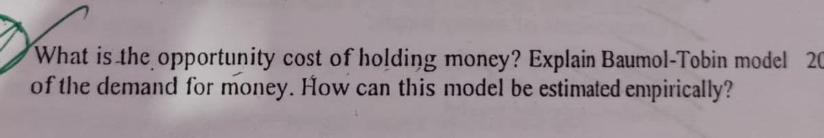 What is the opportunity cost of holding money? Explain Baumol-Tobin model 20
of the demand for money. How can this model be estimated enpirically?
