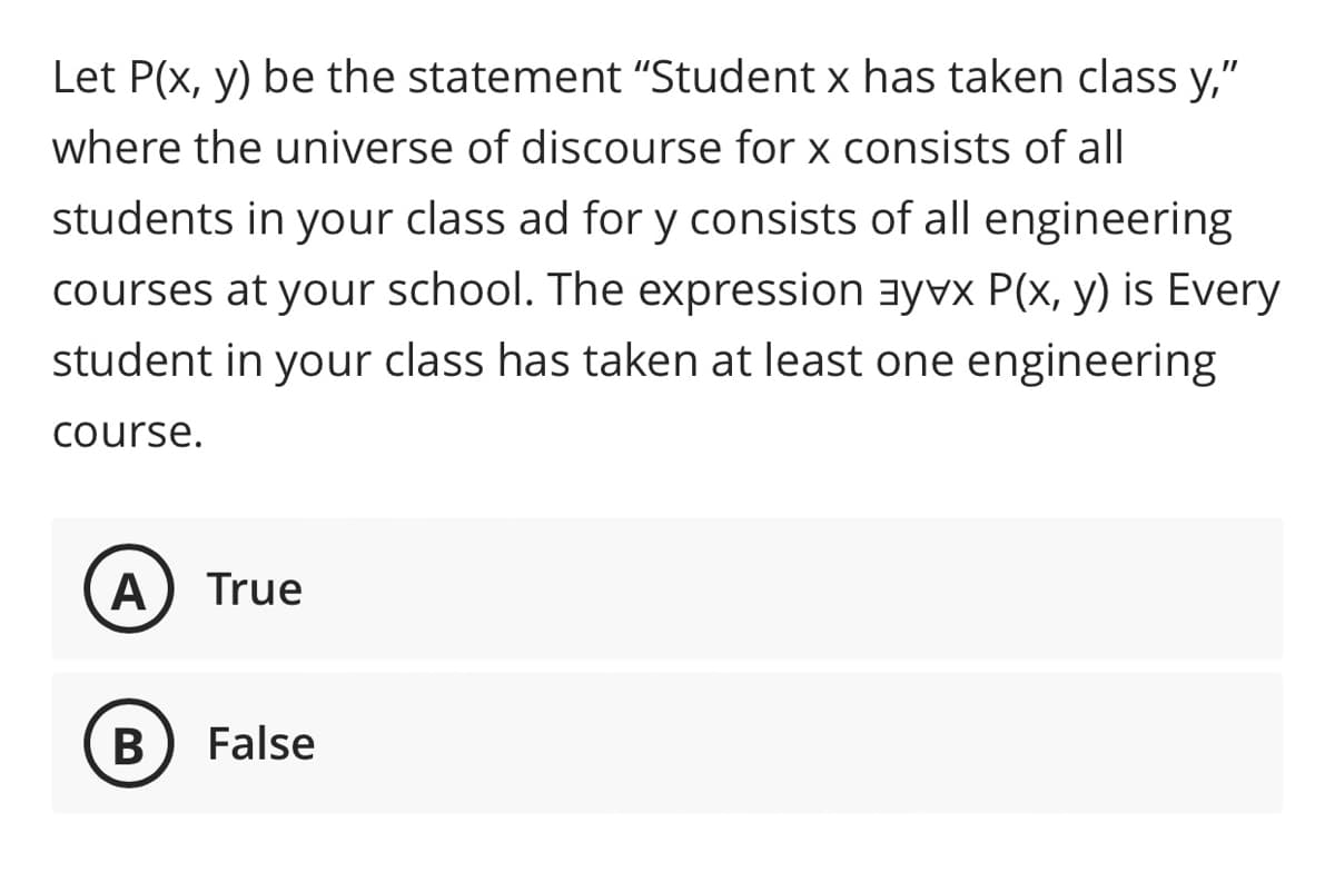 Let P(x, y) be the statement "Student x has taken class y,"
where the universe of discourse for x consists of all
students in your class ad for y consists of all engineering
courses at your school. The expression ayvx P(x, y) is Every
student in your class has taken at least one engineering
course.
A
True
В
False
