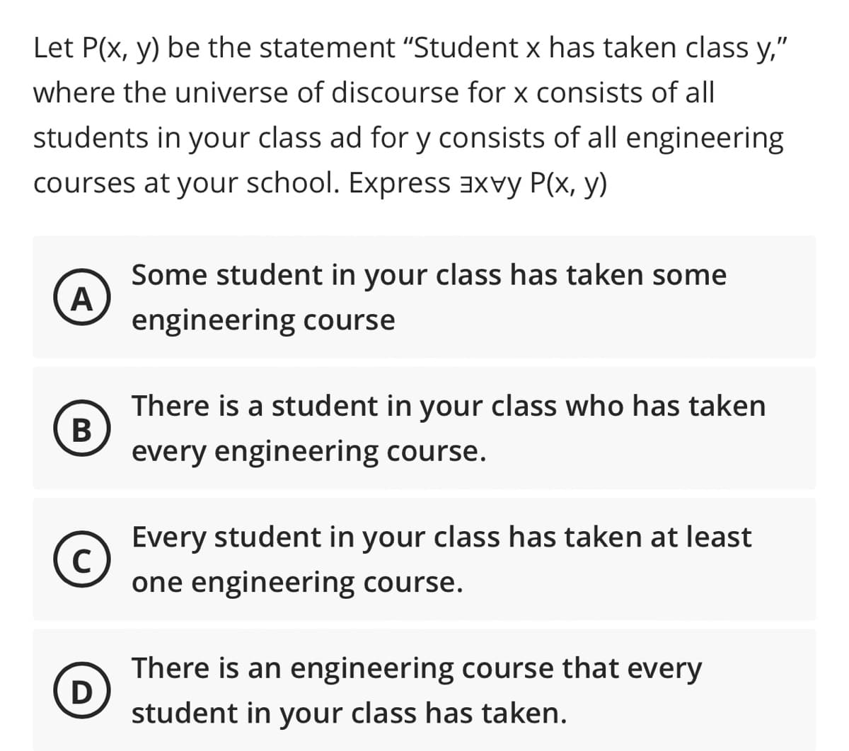 Let P(x, y) be the statement "Student x has taken class y,"
where the universe of discourse for x consists of all
students in your class ad for y consists of all engineering
courses at your school. Express aXvy P(x, y)
Some student in your class has taken some
A
engineering course
There is a student in your class who has taken
В
every engineering course.
Every student in your class has taken at least
one engineering course.
There is an engineering course that every
D
student in your class has taken.
