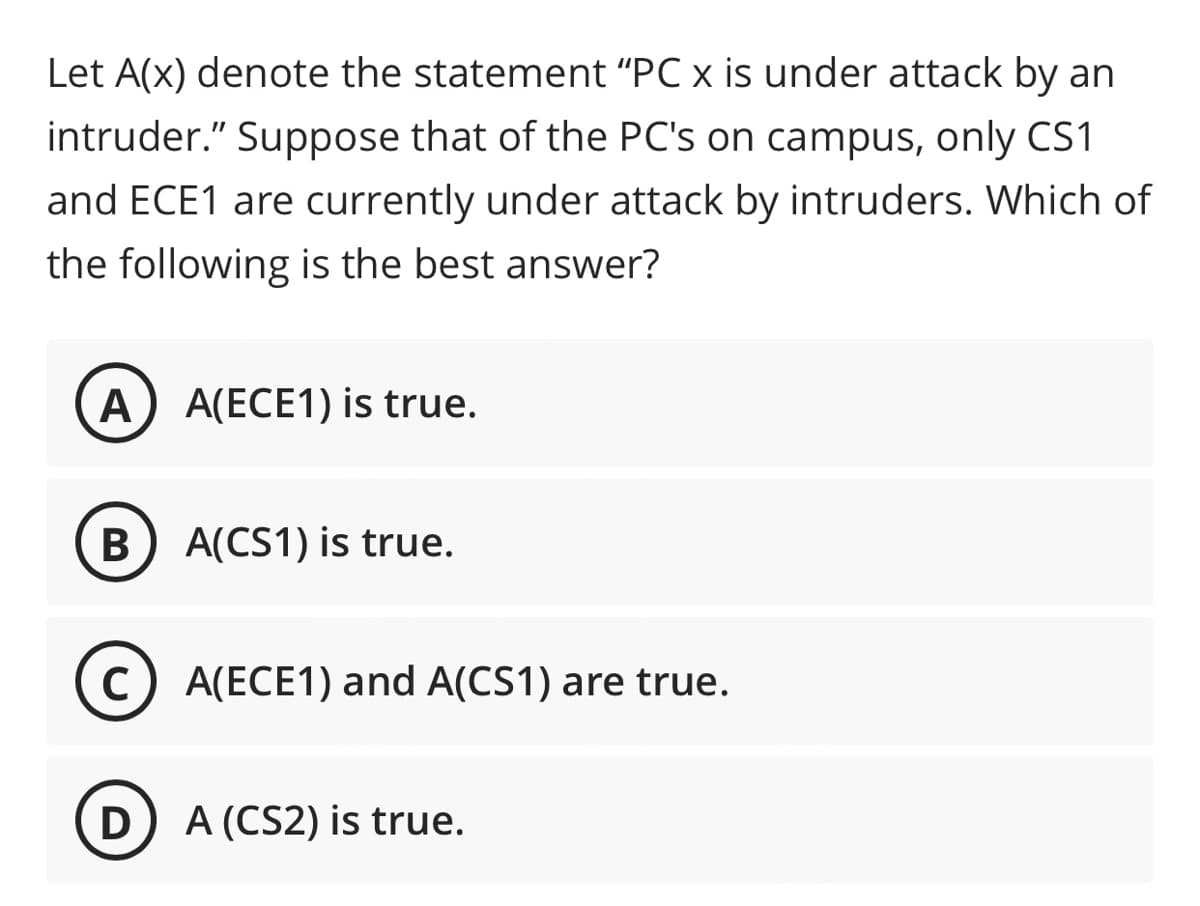 Let A(x) denote the statement "PC x is under attack by an
intruder." Suppose that of the PC's on campus, only CS1
and ECE1 are currently under attack by intruders. Which of
the following is the best answer?
А
A(ECE1) is true.
В
A(CS1) is true.
(c) A(ECE1) and A(CS1) are true.
D
A (CS2) is true.
