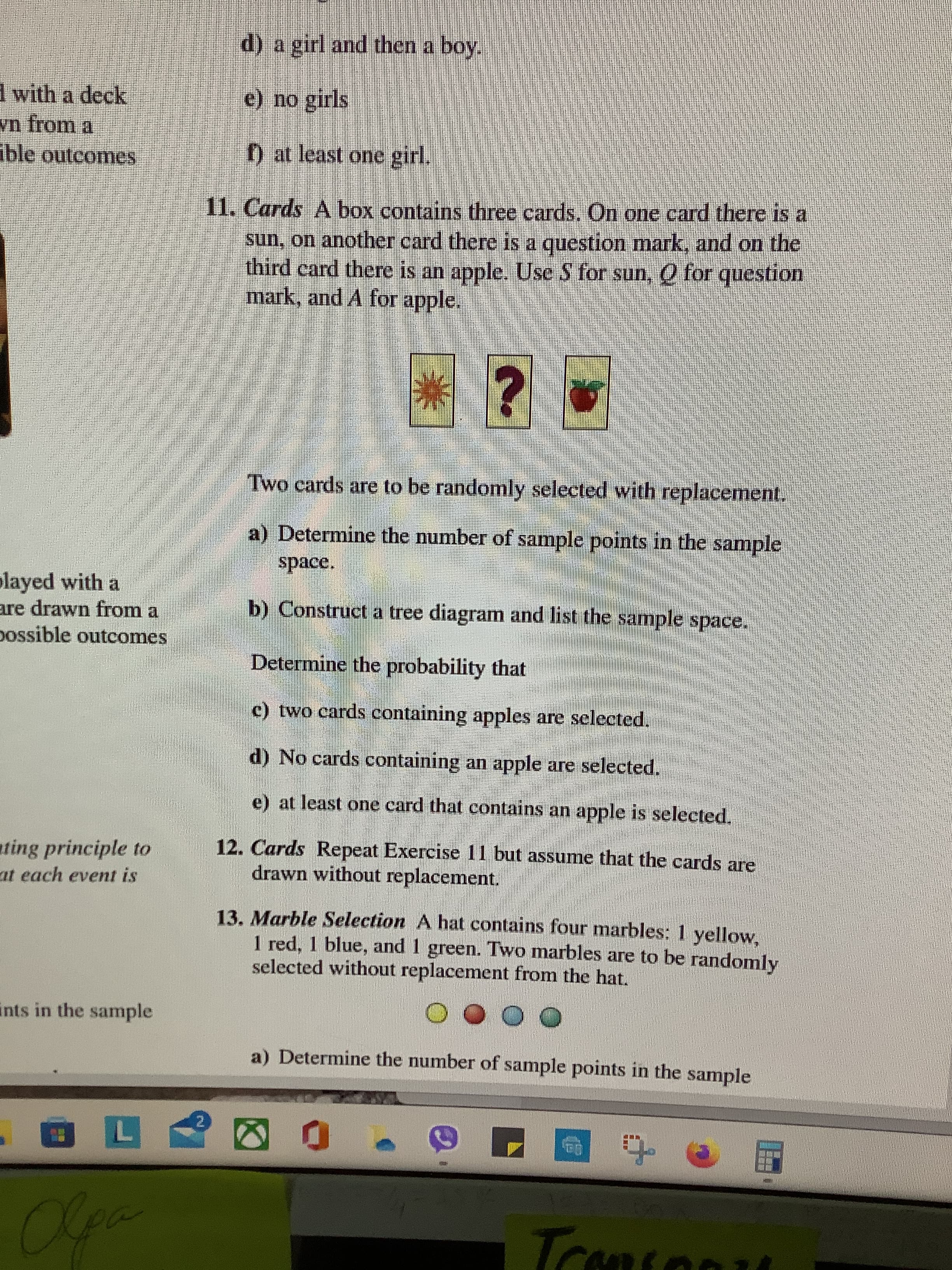 d) a girl and then a boy.
1 with a deck
e) no girls
ible outcomes
) at least one girl.
11. Cards A box contains three cards, On one card there is a
sun, on another card there is a question mark, and on the
third card there is an apple. Use S for sun, O for question
mark, and A for apple.
Two cards are to be randomly selected with replacement,
a) Determine the number of sample points in the sample
played with a
are drawn from a
possible outcomes
b) Construct a tree diagram and list the sample space,
Determine the probability that
c) two cards containing apples are selected.
d) No cards containing an apple are selected.
e) at least one card that contains an apple is selected.
ating principle to
12. Cards Repeat Exercise 11 but assume that the cards are
drawn without replacement.
at each event is
13. Marble Selection A hat contains four marbles: 1 yellow,
1 red. 1 blue, and 1 green. Two marbles are to be randomly
selected without replacement from the hat.
O O O O
a) Determine the number of sample points in the sample
ints in the sample
