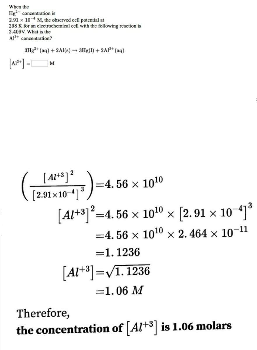 When the
Hg²+ concentration is
2.91 x 104 M, the observed cell potential at
298 K for an electrochemical cell with the following reaction is
2.409V. What is the
Al+ concentration?
3H3²+ (aq) + 2AI(s) → 3Hg(1) + 2AI³* (aq)
[ar* ]
M
[ A**]²
[2.91×10-4]³
=4. 56 × 1010
2
[Al+3]=4. 56 × 1010 × [2. 91 × 10-]
=4. 56 × 1010 × 2. 464 × 10-11
=1. 1236
[Al+3]=V1. 1236
=1.06 M
Therefore,
the concentration of Al+3| is 1.06 molars
