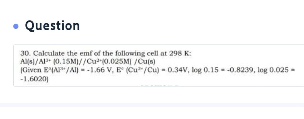 • Question
30. Calculate the emf of the following cell at 298 K:
Al(s)/Al3+ (0.15M)//Cu2 (0.025M) /Cu(s)
(Given E(A13 /AI) = -1.66 V, E (Cu2/Cu) 0.34V, log 0.15 = -0.8239, log 0.025 =
-1.6020)
