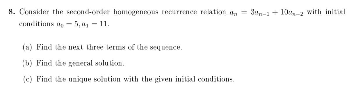 8. Consider the second-order homogeneous recurrence relation an =
3an-1 + 10an-2 with initial
conditions ao = 5, a1 = 11.
(a) Find the next three terms of the sequence.
(b) Find the general solution.
(c) Find the unique solution with the given initial conditions.
