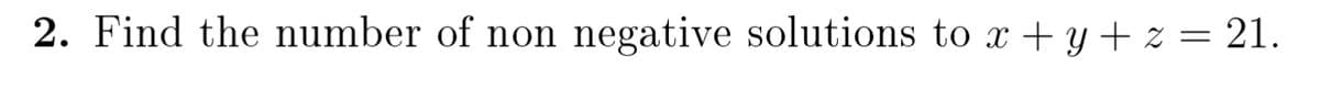 2. Find the number of non negative solutions to x + y + z = 21.
