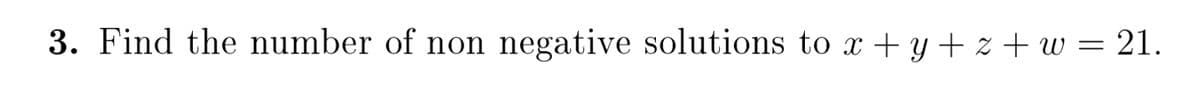 3. Find the number of non negative solutions to x + y + z + w = 21.
