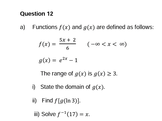 Question 12
a) Functions f(x) and g(x) are defined as follows:
(-∞0 < x < ∞0)
5x+2
6
f(x) =
g(x) = e²x - 1
The range of g(x) is g(x) > 3.
i) State the domain of g(x).
ii) Find f[g(ln 3)].
iii) Solve f-¹(17) = x.