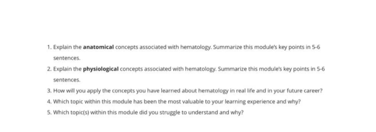 1. Explain the anatomical concepts associated with hematology. Summarize this module's key points in 5-6
sentences.
2. Explain the physiological concepts associated with hematology. Summarize this module's key points in 5-6
sentences.
3. How will you apply the concepts you have learned about hematology in real life and in your future career?
4. Which topic within this module has been the most valuable to your learning experience and why?
5. Which topic(s) within this module did you struggle to understand and why?