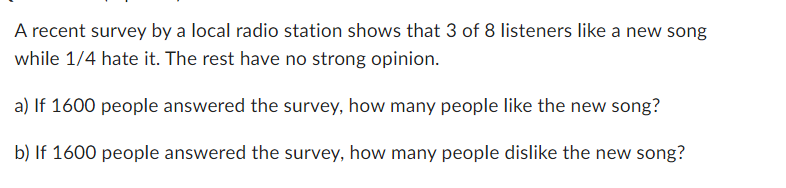 A recent survey by a local radio station shows that 3 of 8 listeners like a new song
while 1/4 hate it. The rest have no strong opinion.
a) If 1600 people answered the survey, how many people like the new song?
b) If 1600 people answered the survey, how many people dislike the new song?