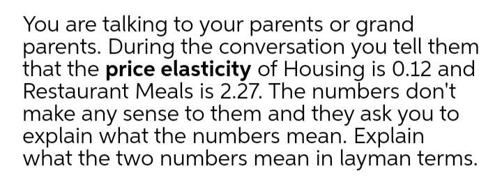 You are talking to your parents or grand
parents. During the conversation you tell them
that the price elasticity of Housing is 0.12 and
Restaurant Meals is 2.27. The numbers don't
make any sense to them and they ask you to
explain what the numbers mean. Explain
what the two numbers mean in layman terms.
