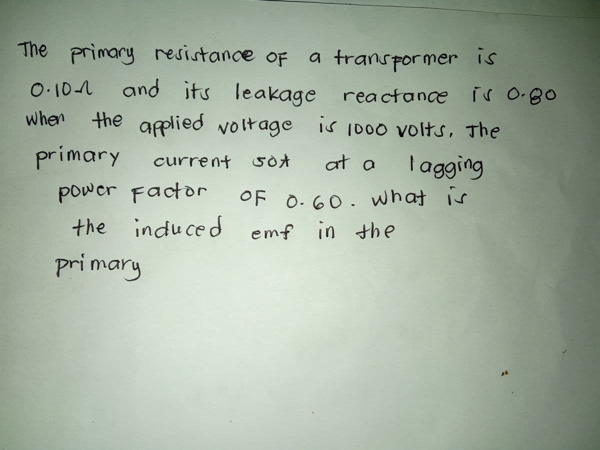 a transformer is
0.10 and its leakage reactance is 0.80
when
the applied voltage
is 1000 volts, The
current 50 A
at a
The primary resistance of
OF
primary
I agging
OF 0.60. what is
power Factor
the induced emf in the
primary