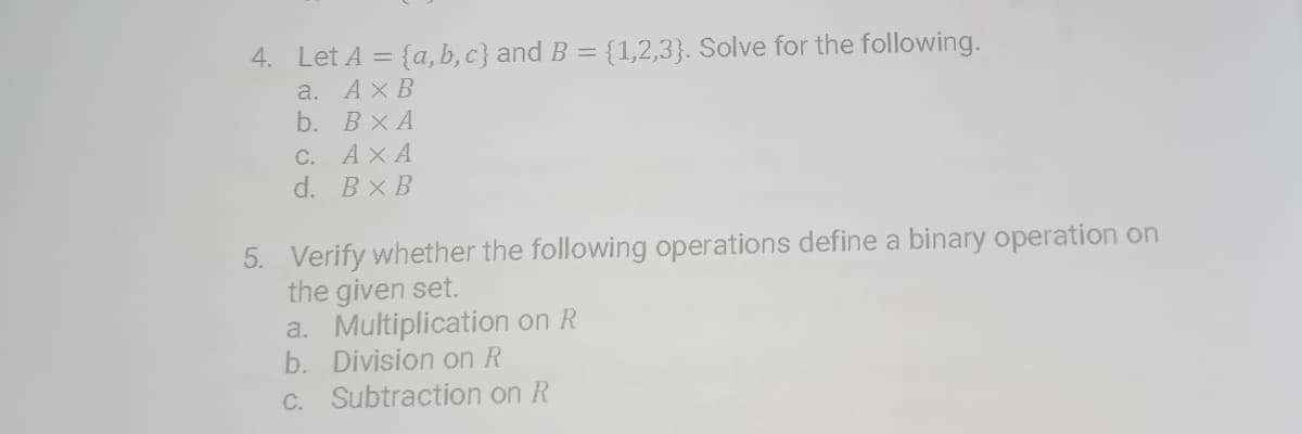 4. Let A = {a, b, c} and B = {1,2,3}. Solve for the following.
а. АхВ
b. ВХА
C. AXA
d. Bx B
5. Verify whether the following operations define a binary operation on
the given set.
a. Multiplication on R
b. Division on R
C. Subtraction on R
