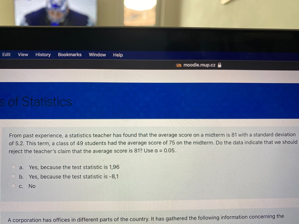 Edit
View
History
Bookmarks
Window
Help
in moodle.mup.cz
s of Statistics
From past experience, a statistics teacher has found that the average score on a midterm is 81 with a standard deviation
of 5.2. This term, a class of 49 students had the average score of 75 on the midterm. Do the data indicate that we should
reject the teacher's claim that the average score is 81? Use a = 0.05.
Yes, because the test statistic is 1,96
a.
b. Yes, because the test statistic is -8,1
C. No
A corporation has offices in different parts of the country. It has gathered the following information concerning the
