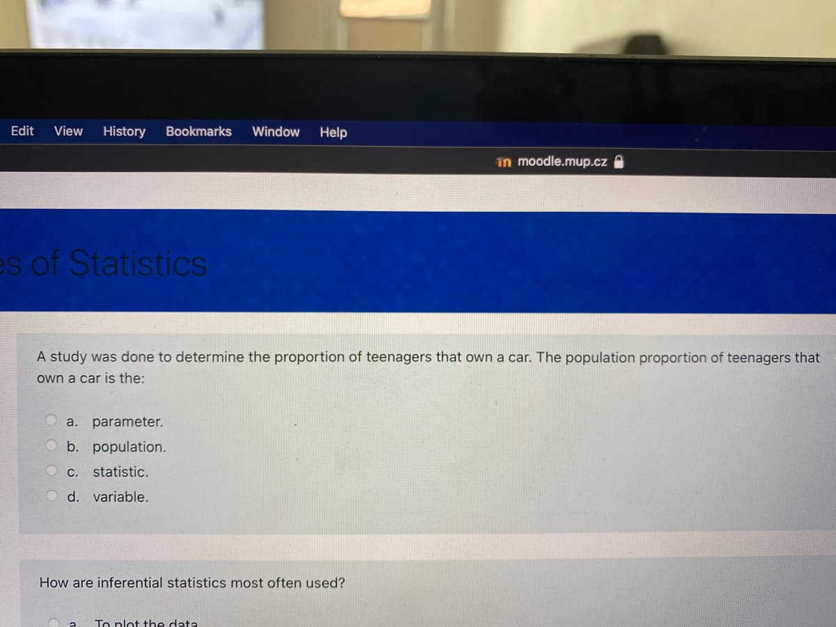 Edit
View
History
Bookmarks
Window
Help
in moodle.mup.cz
es of Statistics
A study was done to determine the proportion of teenagers that own a car. The population proportion of teenagers that
own a car is the:
a.
parameter.
b. population.
C.. statistic.
O d. variable.
How are inferential statistics most often used?
To nlot the data
