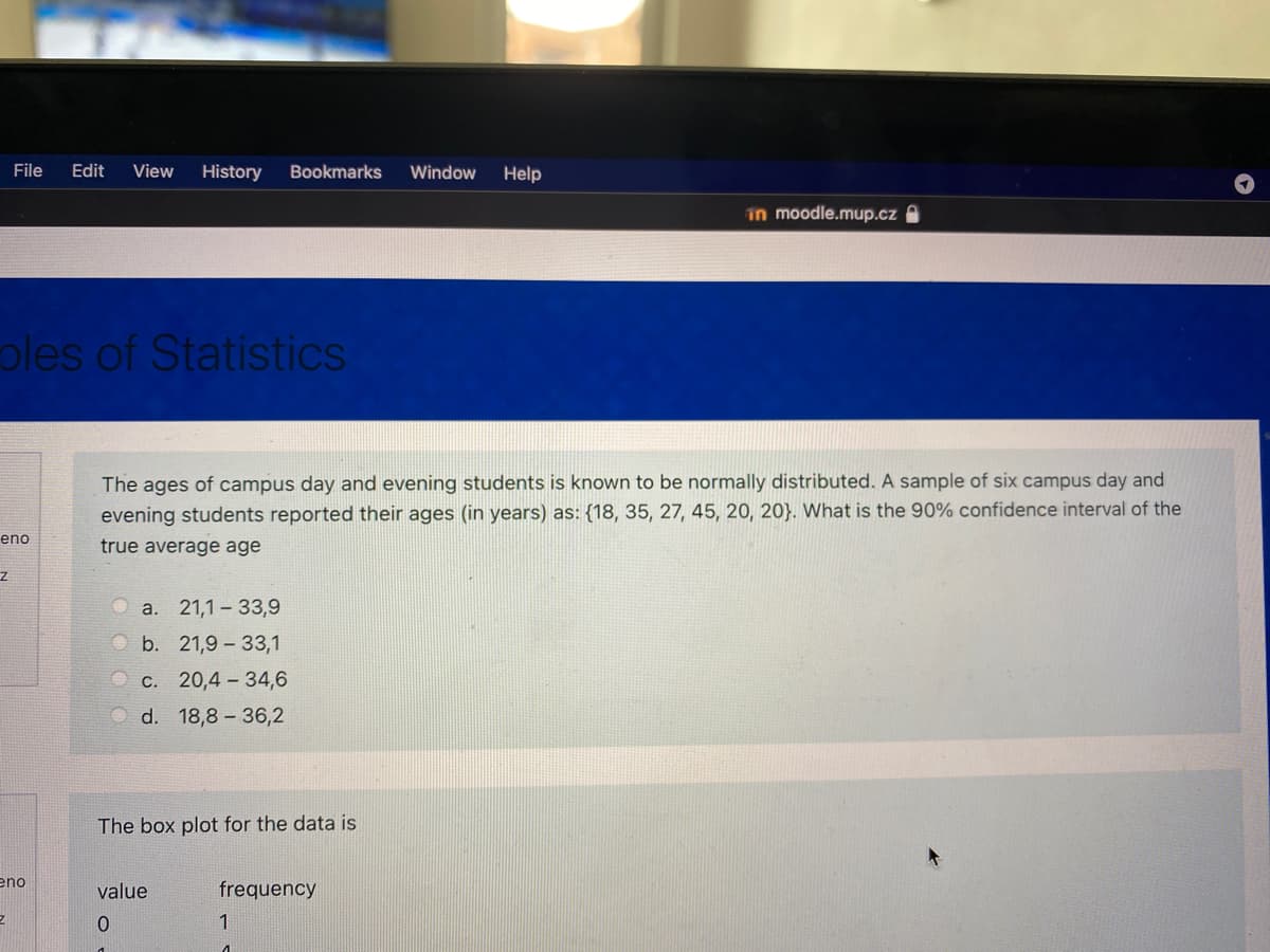 File
Edit
View
History
Bookmarks
Window
Help
in moodle.mup.cz A
oles of Statistics
The ages of campus day and evening students is known to be normally distributed. A sample of six campus day and
evening students reported their ages (in years) as: {18, 35, 27, 45, 20, 20}. What is the 90% confidence interval of the
eno
true average age
a. 21,1 – 33,9
b. 21,9 - 33,1
O c. 20,4 – 34,6
O d. 18,8 – 36,2
The box plot for the data is
eno
value
frequency
1
