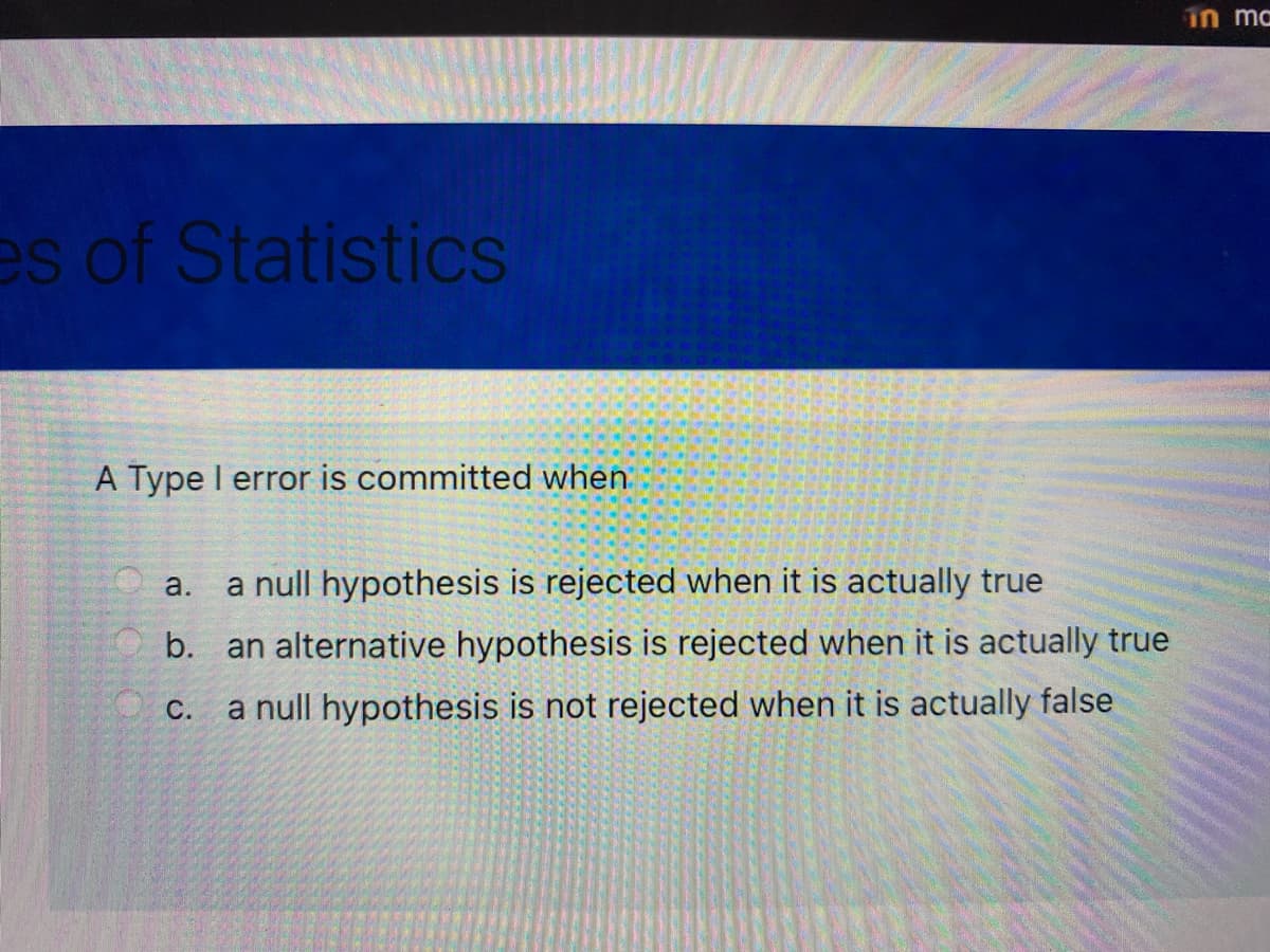 in ma
es of Statistics
A Type I error is committed when
a.
a null hypothesis is rejected when it is actually true
b.
an alternative hypothesis is rejected when it is actually true
С.
a null hypothesis is not rejected when it is actually false
