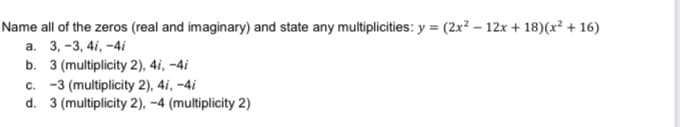 Name all of the zeros (real and imaginary) and state any multiplicities: y = (2x? – 12x + 18)(x² + 16)
а. 3, -3, 41, -4i
b. 3 (multiplicity 2), 4i, –4i
c. -3 (multiplicity 2), 4i, -4i
d. 3 (multiplicity 2), -4 (multiplicity 2)
