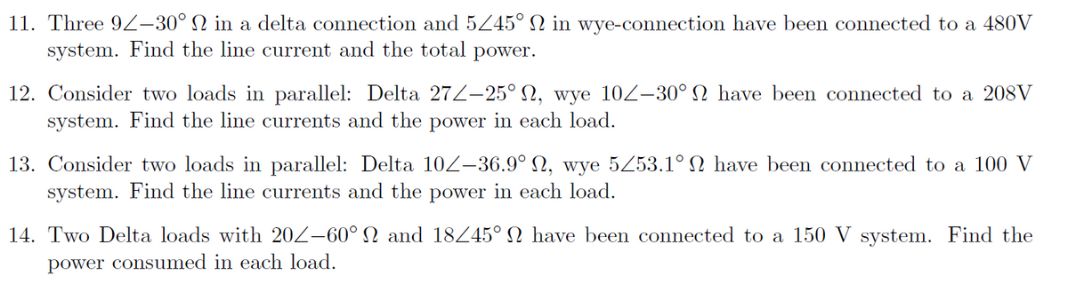 11. Three 9Z–30° N in a delta connection and 5Z45° N in wye-connection have been connected to a 480V
system. Find the line current and the total power.
12. Consider two loads in parallel: Delta 27Z–25° N, wye 10Z-30° N have been connected to a 208V
system. Find the line currents and the power in each load.
13. Consider two loads in parallel: Delta 10Z–36.9° N, wye 5Z53.1° N have been connected to a 100 V
system. Find the line currents and the power in each load.
14. Two Delta loads with 202-60° N and 18445° N have been connected to a 150 V system. Find the
power consumed in each load.
