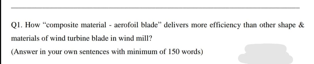 Q1. How "composite material - aerofoil blade'" delivers more efficiency than other shape &
materials of wind turbine blade in wind mill?
(Answer in your own sentences with minimum of 150 words)
