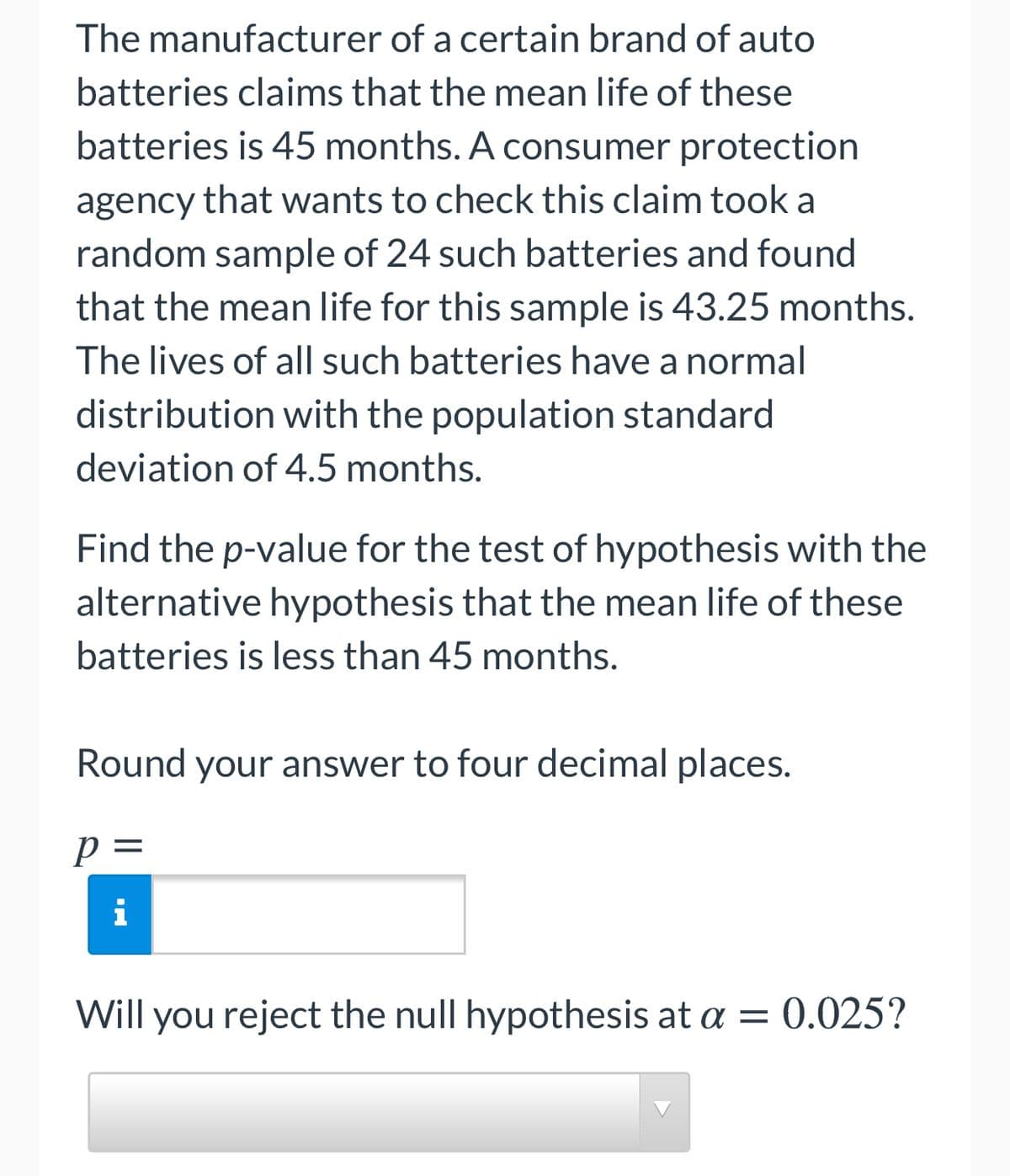 The manufacturer of a certain brand of auto
batteries claims that the mean life of these
batteries is 45 months. A consumer protection
agency that wants to check this claim took a
random sample of 24 such batteries and found
that the mean life for this sample is 43.25 months.
The lives of all such batteries have a normal
distribution with the population standard
deviation of 4.5 months.
Find the p-value for the test of hypothesis with the
alternative hypothesis that the mean life of these
batteries is less than 45 months.
Round your answer to four decimal places.
p =
i
Will you reject the null hypothesis at a = 0.025?
