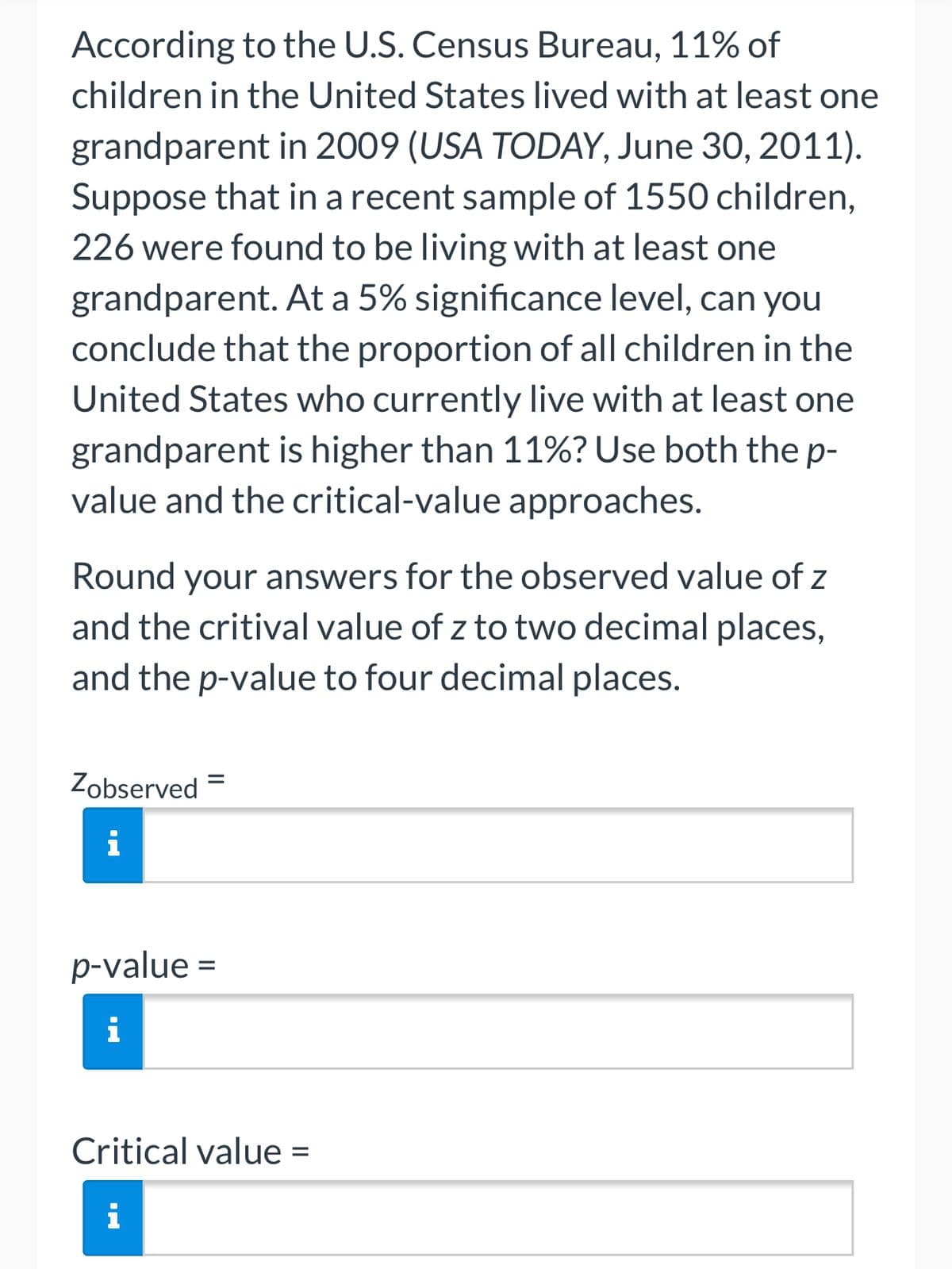 According to the U.S. Census Bureau, 11% of
children in the United States lived with at least one
grandparent in 2009 (USA TODAY, June 30, 2011).
Suppose that in a recent sample of 1550 children,
226 were found to be living with at least one
grandparent. At a 5% significance level, can you
conclude that the proportion of all children in the
United States who currently live with at least one
grandparent is higher than 11%? Use both thep-
value and the critical-value approaches.
Round your answers for the observed value of z
and the critival value of z to two decimal places,
and the p-value to four decimal places.
Zobserved =
i
p-value =
i
Critical value =
i
