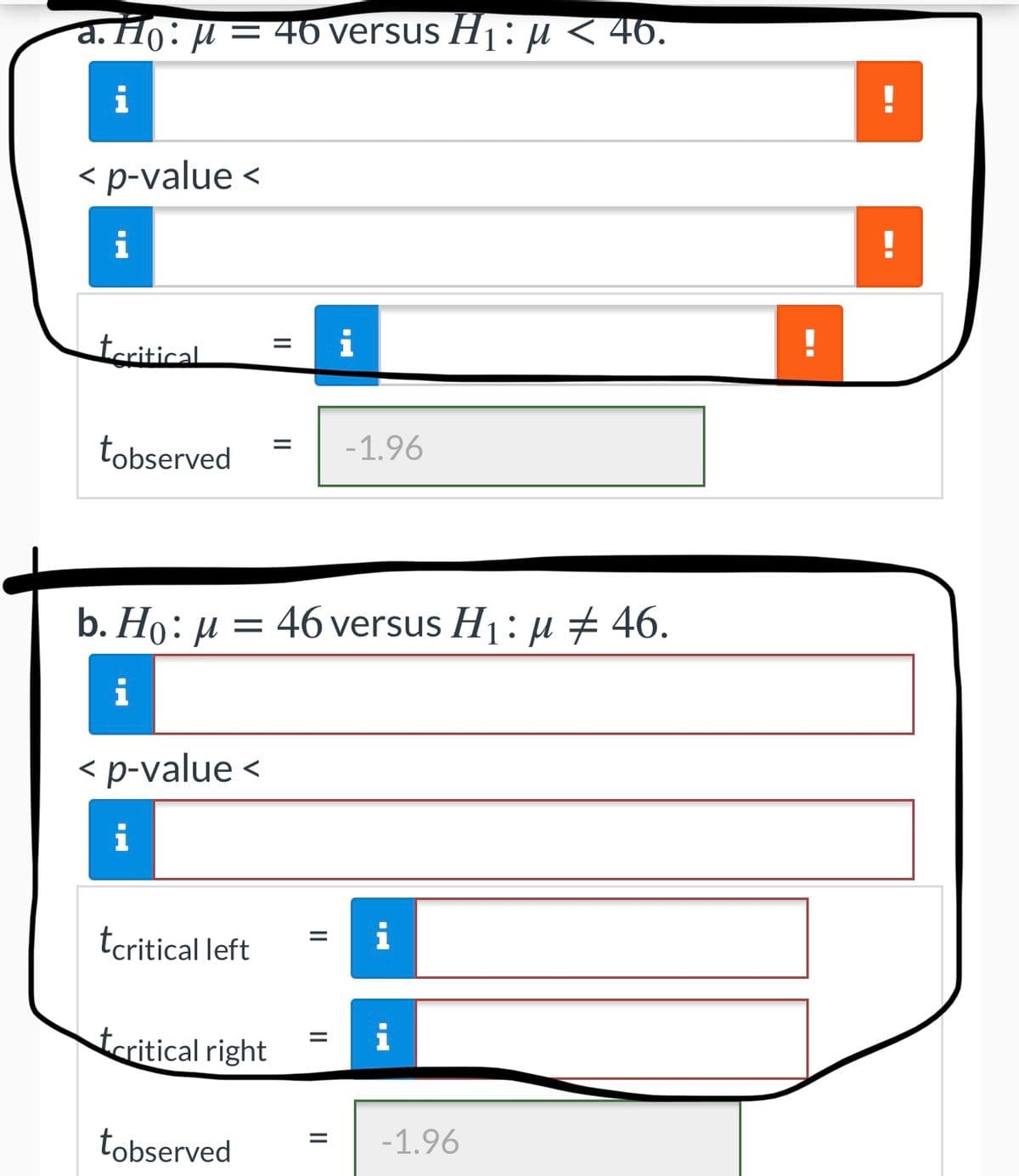 a. Ho: µ = 46 versus H1: µ< 46.
< p-value <
i
teritical
i
tobserved
-1.96
b. Ho: µ = 46 versus H1: µ 46.
i
< p-value <
i
tcritical left
i
tcritical right
i
tobserved
-1.96
%3D
II
II
II
