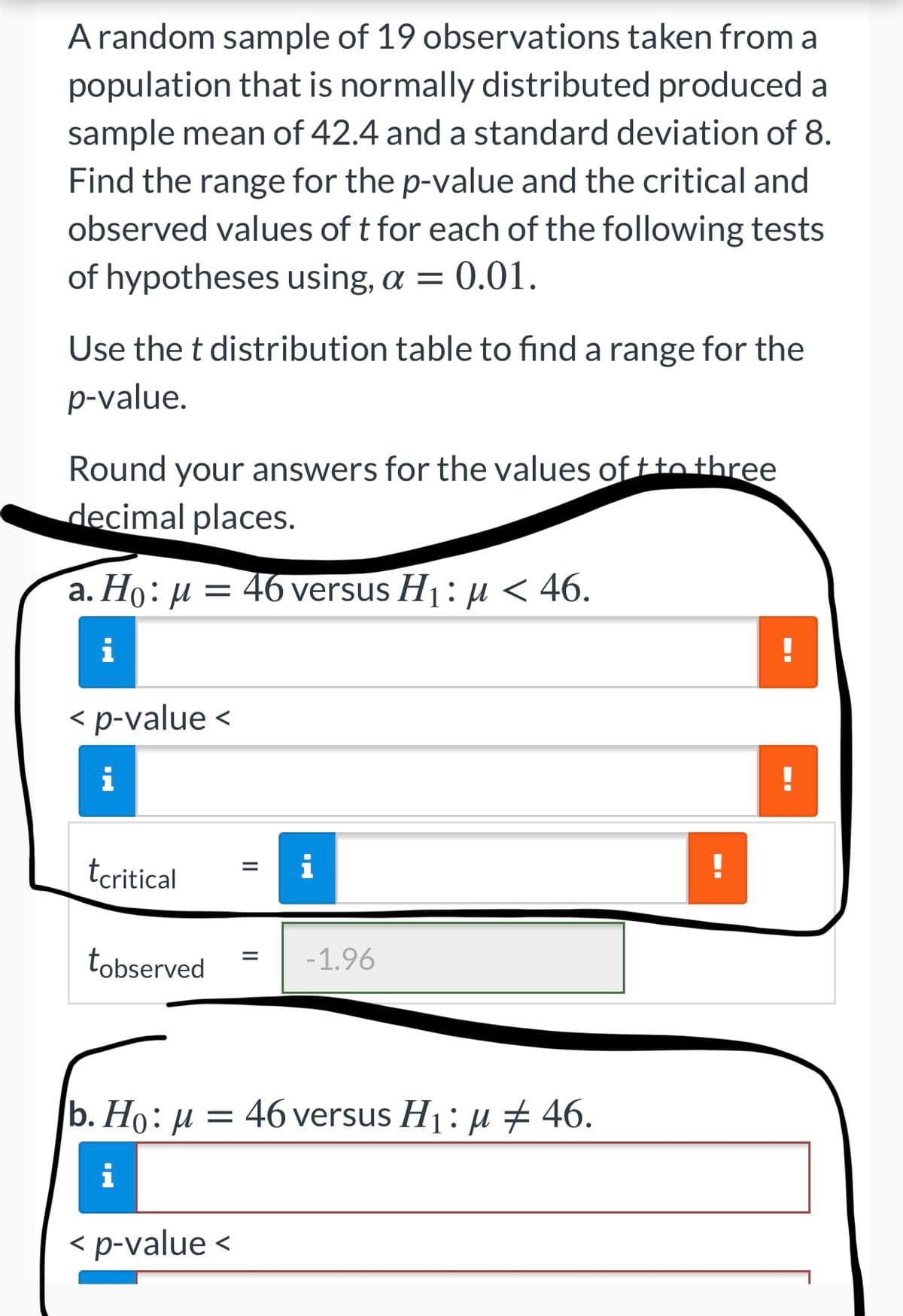 A random sample of 19 observations taken from a
population that is normally distributed produced a
sample mean of 42.4 and a standard deviation of 8.
Find the range for the p-value and the critical and
observed values of t for each of the following tests
of hypotheses using, a = 0.01.
Use the t distribution table to find a range for the
p-value.
Round your answers for the values of ttothree
decimal places.
а. Но: и 3D 46 versus Hj: и < 46.
i
< p-value <
i
tcritical
tobserved
-1.96
b. Но: и —
46 versus Hj: и + 46.
i
< p-value <
