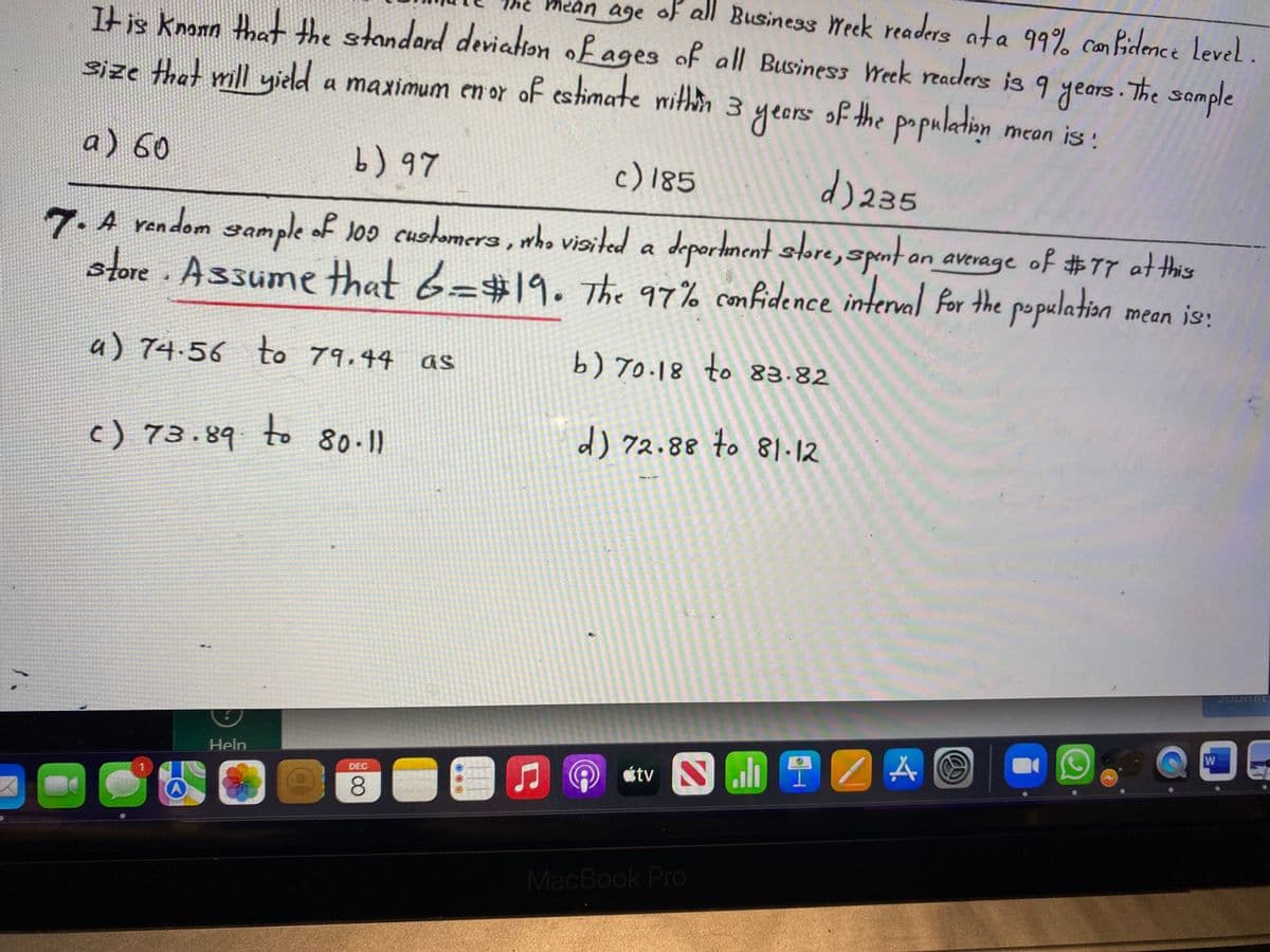 mean age of all Business Week readers ata 99% can fidence Level.
It is knonn that the standard deviation of ages of all Business Week readers is 9 years.The sample
size that mill yield a maximum en or of estimate nithhn 3 years of the population
mean is:
a) 60
) ৭7
d) 235
c) 185
7. A rendom sample of Joo cushomera , who viaited a deportment store, spent on average of #77 atthis
store Assume that 6=#19. The 97% confidence interval Por the population
mean is:
a) 74.56 to 79.44 as
b) 70.18 to 83.82
c) 73.89 8011
to
d) 72.88 to 81-12
Help
étv S il ?
DEC
1.
8.
MacBook Pro
