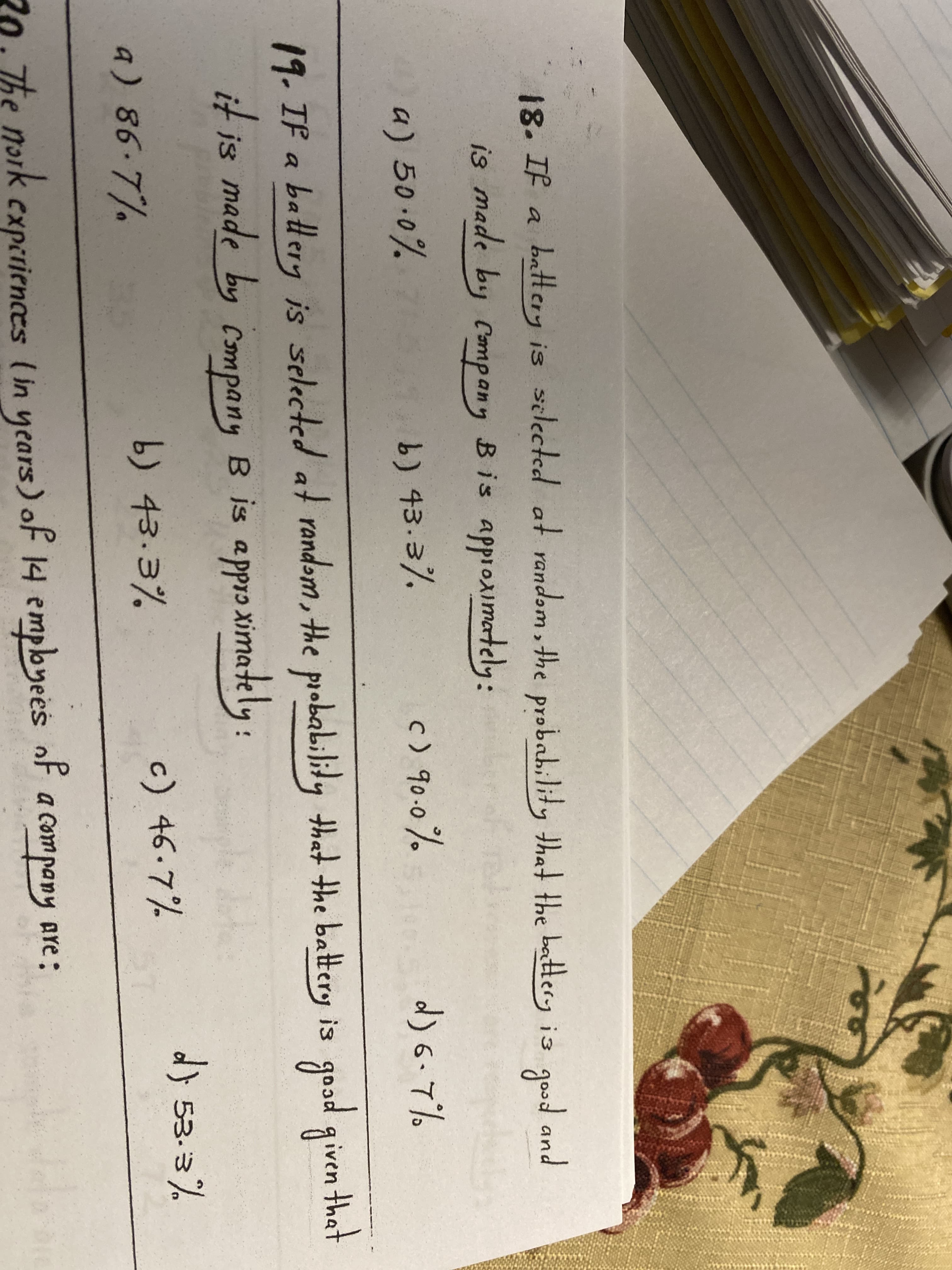 18. If a
battery is selected at random, the probah,lity that the battery is good and
is made by Company Bis approximately:
a) 50.0%
b) 43.3%
c) 90.0%
d) 6-7%
19.IF a batlery is selected at
randəm , the probability that the battery is good given thet
iven that
it is made by company B is approximately:
a) 86.7%
b) 43.3%
c) 46.7%
d} 53.3%
20. The noik cxperiences (in years) of 14 employees of
a company
Are :
