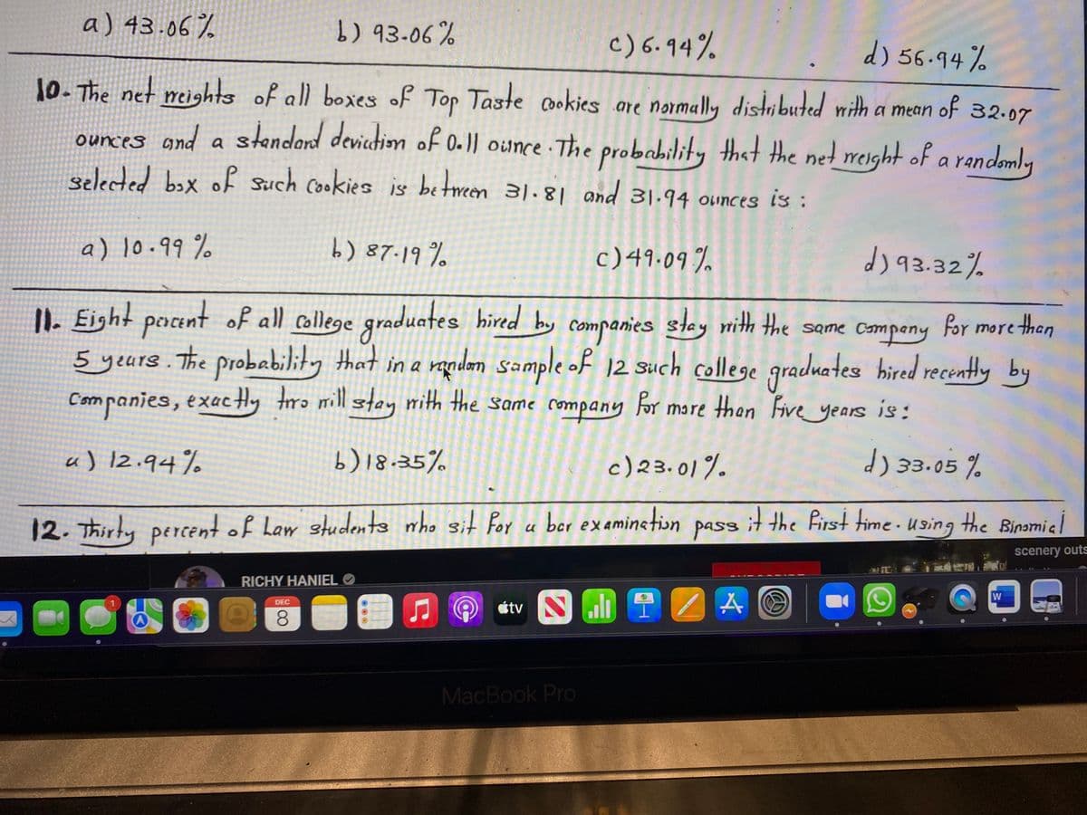 a) 43.06%
b) 93-06%
c) 6.94%
d) 56.94%
10- The net meights of all boxes of Top
ources and a stendard deviedion of 0.)) ounce · The probability that the net reight of a randemly
selected bax of such cookies is between 31.8| and 31.94 ounces is :
Taste cookies are normally distributed with a mean
of 32.07
a) 10.99 %
b) 87.19%
c)49.09 %
dj 93.32%
II. Eight pacent of all college graduates hired by companies stey nith the same Compeny
5 yeurs. The probability that in a randen sample of 12 such college
Companies, exactHy ro mill stay nith the same company for more then Five years is:
for more than
|2 Such college
graduates hired recently by
a) 12.94%
b) 18.35%
c) 23.01%
d) 33.05 %
12.Thirtypercent of haw students nho sit Por u pass using the Binsmie
ber examinetion
it the first time.
scenery outs
RICHY HANIEL O
W
étv Nuh
DEC
8.
MacBook Pro
