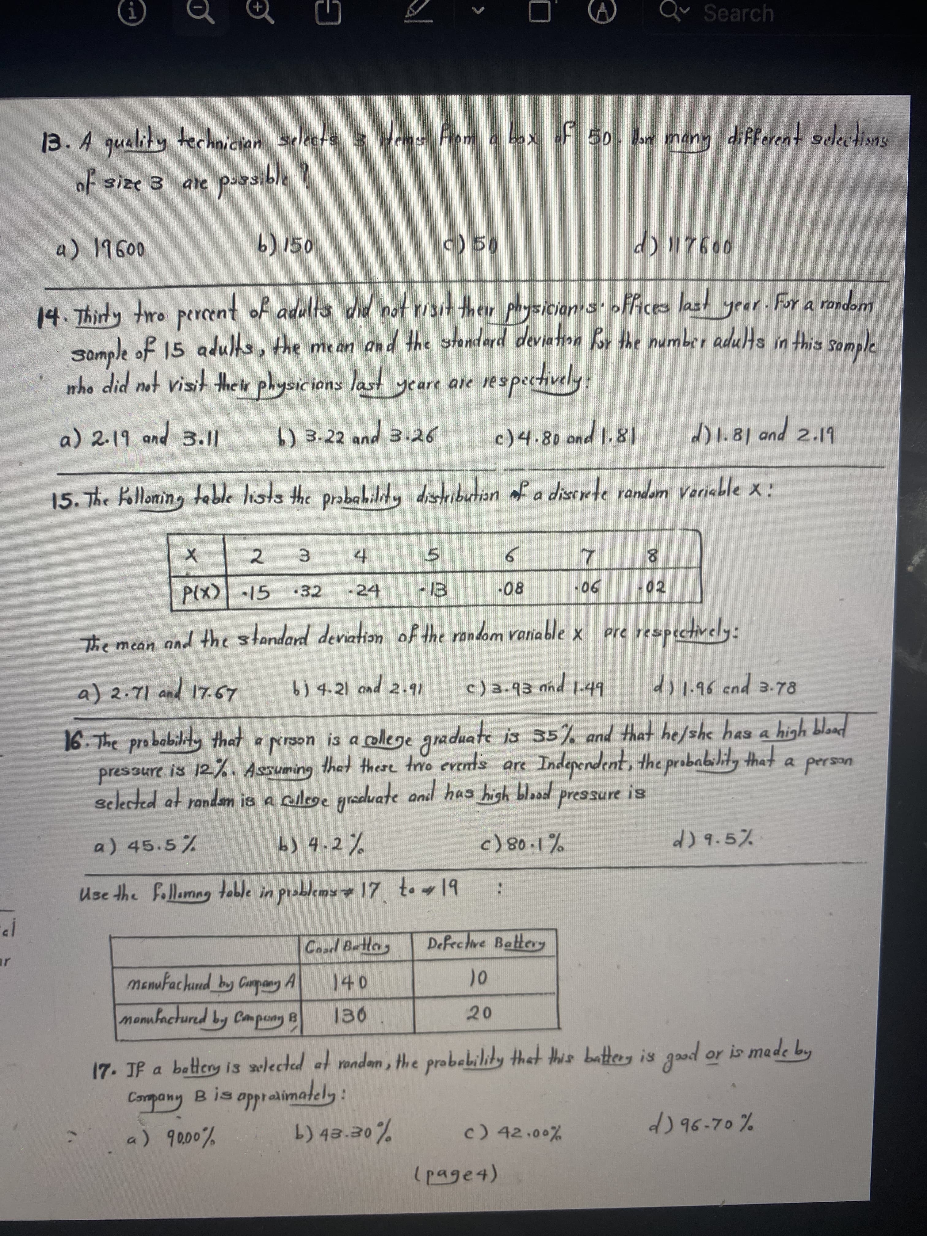 00
Qv Search
13. A quality technician selects 3 iHem From a box of 50. Hlorr mann different suletis
oF size 3 are poss
ble?
b) 150
c) 50
14. Thirty tro percent of adults did notrisit their physician's' offices last year. For a random
somple of 15 aduls, the mean and the stondard deviation for the number adus in this somple
who did not visit the ir physic ions last
wopuo
yeare are
:
b) 3.22 and 3.26
pud
15. The Klloming table lists the probahiliy distribution of a discrete random variable x:
a) 2.19 and 3.11
c)4.80 ond l.81
18'1p
d)1.81 and
2.19
2.
to
-24
6.
-08
3.
5.
•32
90-
-02
The mean and the standard deviation of the random raniable x
respectively:
a) 2.71 and 17.67
b) 4.21 and 2.91
c)3.93 nnd 1-49
di1.96 end 3-78
16. The probability that a person is a college graduate is 35% and that he/she has a high bload
Independent, the probabihid, that
pres3ure is 12. Assuming thet there trro events are
selected at randam is a ailege graduate and has high blood pressure is
Ves od
a) 45.5%
b) 4.2%
d)9.5%
Use the follamng toble in
Coad Bettay
Defective Battery
mamufachund_by Conpang A
monufactured by Compang B
01
20
17. JP a battery is avlected at rondan, the probebility that this battery is good or is made by
Compony Bisoppraimately :
c) 42.00%
d)96.70%
10000%
(page4)
