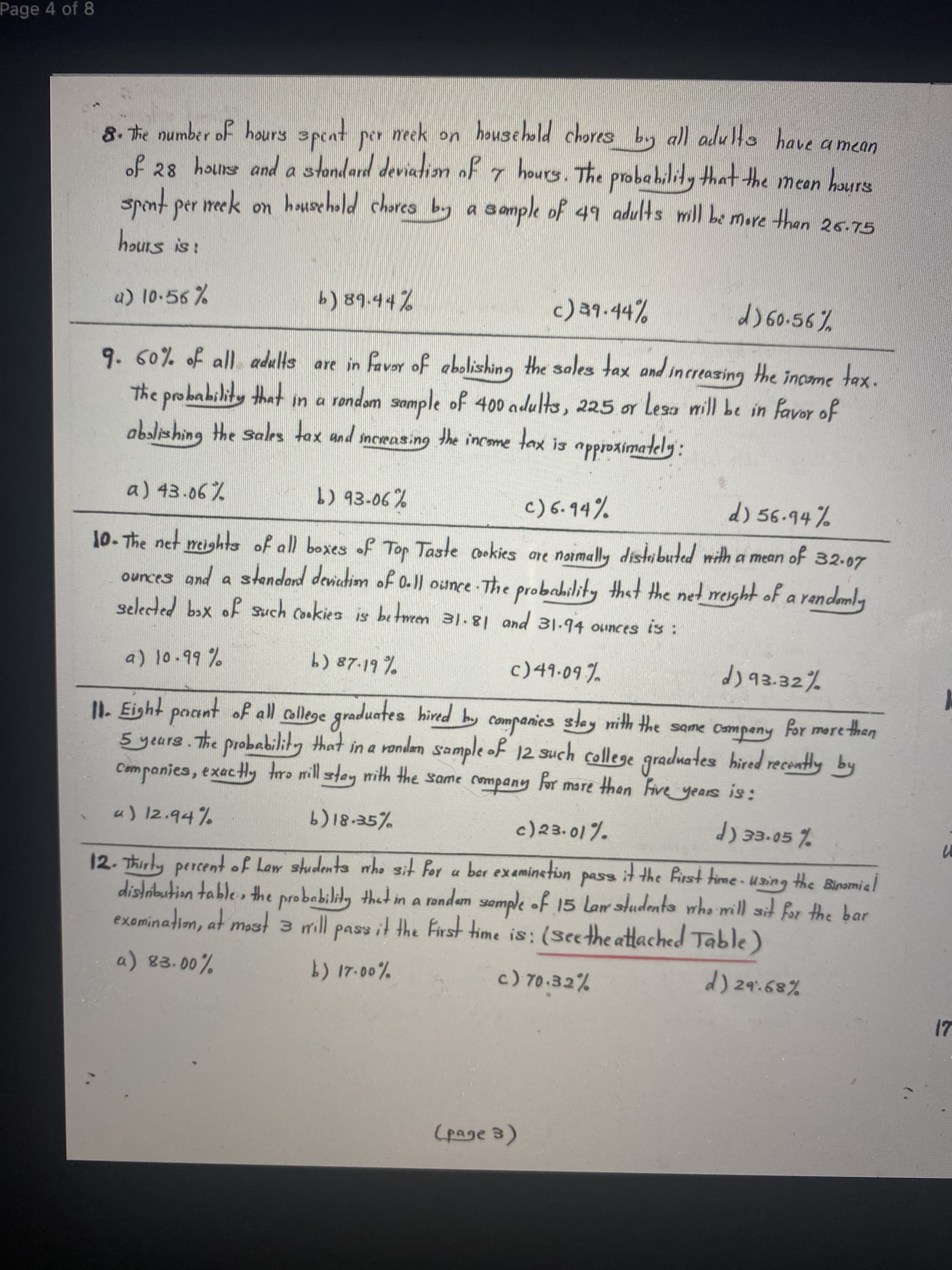 Page 4 of 8
8. The number of hours speat per meek on household chores by all adults have a mean
of 28 houiss and a stondard deviatian of 7 houry. The probahilily that the meen hours
spnt per meek on hosehold chares by a
S ample of 49 adults mill be more than 25.75
hours is!
a) 10.56%
c)39.44%
d) G0.56%
9.60% of all adults are in faver of abolishing the sales tax and increasing the income tax.
The probability that in a rondom sample of 400 adults, 225 or Lesa mill be in favor of
abalishing the sales tax and snceasing the income
lax is
a) 43.06%
c)6.94%
d) 56.94%
10. The net meighs of all boxes of Top Taste ookies are noimally distbuted mith a mean of 32.07
ounces and a stendard devicdim of 0-|| ounce-The probahility that the net weight of a randemly
selecded bəx of Such Cookies is between 31.81 and 31.94 ounces is :
a) 10.99%
b) 87-19 %
c)49.09 %
d) 93.32%
11. Eight paant of all allege graduates hired by companies
5 years.the probability that
Companies, exacHy tro mill stey mith the same
stay nith the same Campeny for more then
such college graduates hired recently by
mare than Five years is:
in a randan sample of 12
u) 12.94%
c)23. 01%.
d) 33-05 %
12.Thirly percentof Law studenta who sit for a ber examinetion pass itthe first time using the Binamiel
distrbution table » the probability that in a randam semple of 15 larudenta who mill ait for the bar
exeminadim, at most a mill pass it the First ime is: (Seethe attached Table )
3.
a) 83.00%
17-00%
c) 70.32%
d) 29:68%
17
(page 3)
