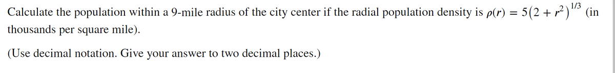 1/3
Calculate the population within a 9-mile radius of the city center if the radial population density is p(r) = 5(2 + r² )" (in
thousands per square mile).
(Use decimal notation. Give your answer to two decimal places.)
