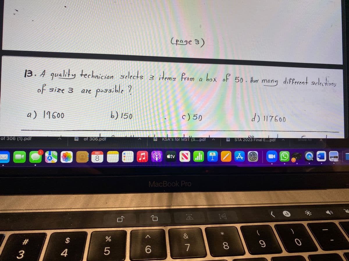 (page 3)
13. A technician selects 3 items from a box of 50. Hor many different selectins
quality
of size 3
are pussible
?
a) 19600
b) 150
c) 50
d) 117600
of 306 (1).pdf
of 306.pdf
KSA's for MST (S....pdf
STA 2023 Final E....pdf
snow All
DEC
étv
8.
MacBook Pro
A 14
&
23
%24
6
7
80
3
4
