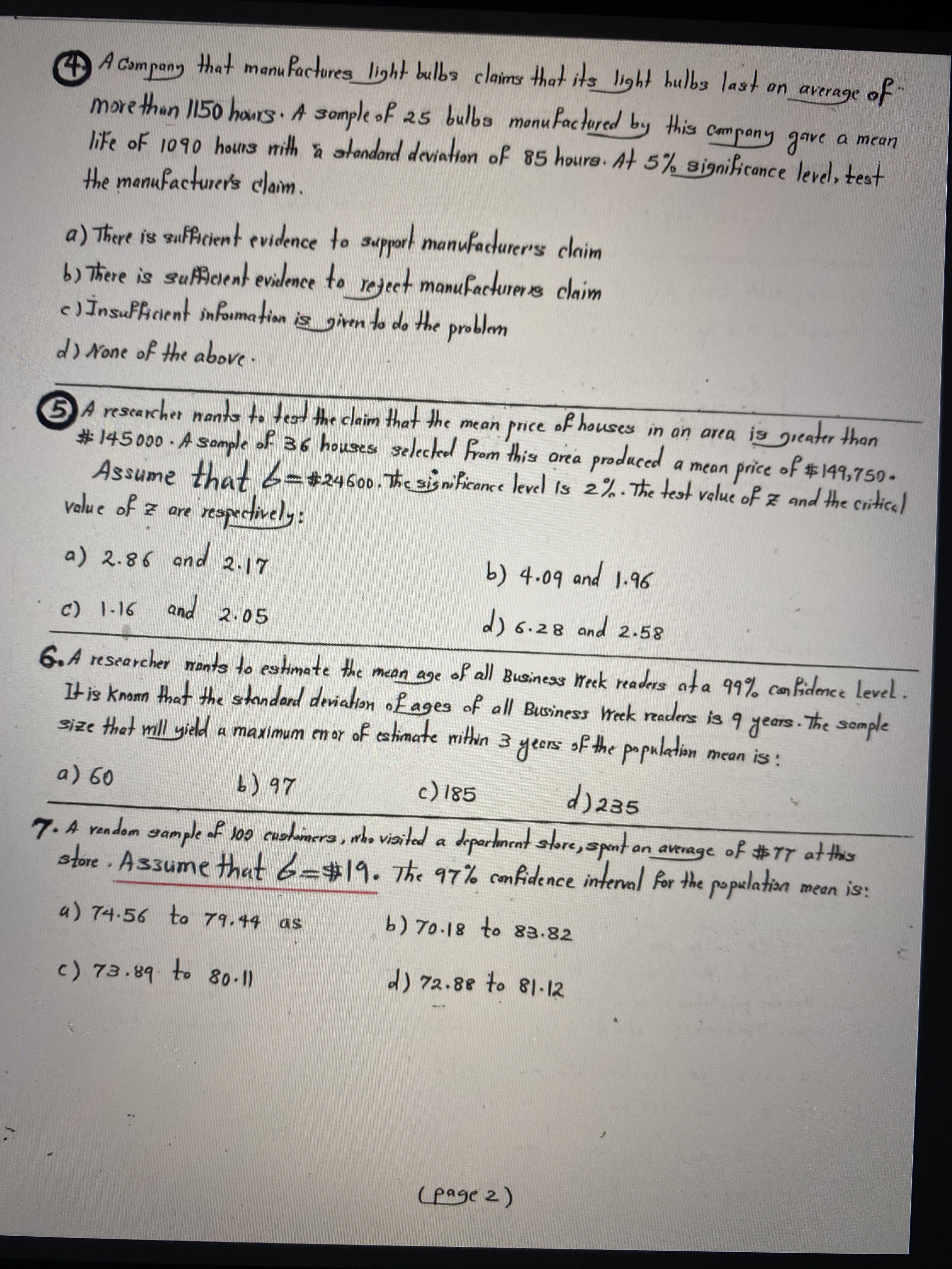 A Campany that manufactores light bulba claims thet its light hulbs last on average of
morethan I150 haurs A Somple of 25 bulba menuFactured by this cmpany gave a mean
life of 1090 hous nith a alendord deviation of 85 houre. At 5% significonce level, test
the manufacturer's claim.
a) There is sufficient evidence to support manufacturers claim
b) There is sufcient evidence to rejeet manufacturer s claim
cJİnsuffinent information is giren to do the problem
d) None of the above .
of houses in an area is greater than
a mean price of $149,750-
DA rescarcher nants to test the claim that the mean price
#145000 A Somple of 36 houses selected From this orea produced
Assume that63#24600.The sisnificance level is 2%.The test velue of z and the critice
velue of z are
resprctively:
pand
a) 2.86 and 2.17
b) 4.09
pand
9.6
c) 1-16
and
2.05
d)6.28 and 2.58
6.A researcher ments to estimate the mean age of all Business Week readers ata 99% can fidence Level.
It is knomn that the standard deviation fages of all Business Week readers is 9 years. The somple
Size that mll yield a maximum en or of estimate mithin 3 yeers
SID
mean is:
b) 97
d)235
7.A vendom sample af Joo cuohmera, who viaited a deportment re,tan average of #77 at ths
store Assume Hthat 6=#19. The 97% confidence interval For the population mean is:
a) 74.56 to 79.44 as
c) 73.89 to 8011
d) 72.88 to 81-12
(page 2)
