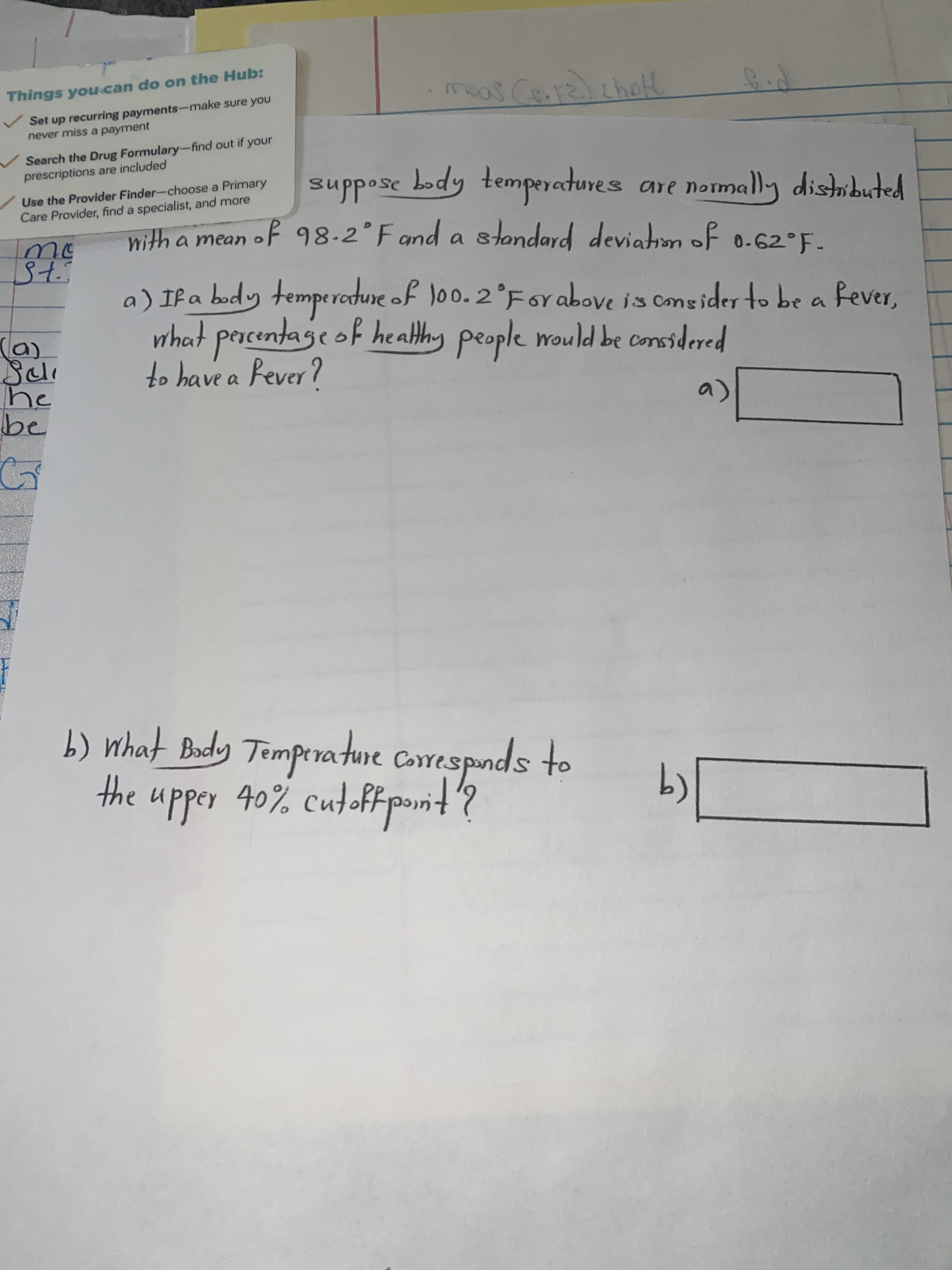 meas Ce.ralthotl
Things you.can do on the Hub:
Set up recurring payments-make sure you
never miss a payment
Search the Drug Formulary-find out if your
prescriptions are included
Use the Provider Finder-choose a Primary
Care Provider, find a specialist, and more
body temporatures
are normally disibuted
with a mean oF 98.2 Fand a of 0.62°F-
sampoladwaz apog 25oddns
stondard deviatiom
oF 0-62°F-
a) If a body tempe rodure of loo. 2°For above is cmeider to be a fever,
what percentage of healthy people would be considered
to have a Rever?
be
a)
b) What Budy Tomperature Carrespnds to
the upper 40% cutoffpt?
(9
