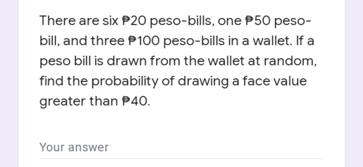 There are six P20 peso-bills, one P50 peso-
bill, and three P100 peso-bills in a wallet. If a
peso bill is drawn from the wallet at random,
find the probability of drawing a face value
greater than P40.
Your answer
