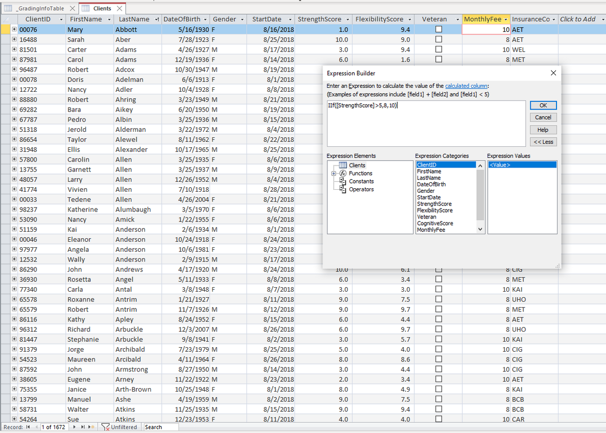 GradinglnfoTable X
E Clients X
ClientID
FirstName
LastName i DateOfBirth - Gender
StartDate
- StrengthScore - FlexibilityScore -
Veteran
- MonthlyFee - InsuranceCo - Click to Add -
4.
8/16/2018
8/25/2018
8/17/2018
+ 00076
Abbott
5/16/1930 F
Mary
Sarah
1.0
9.4
10 AET
+ 16488
Aber
7/28/1923 F
8 AET
10.0
9.0
+ 81501
Carter
Adams
4/26/1927 M
3.0
9.4
10 WEL
8 MET
8/14/2018
8/19/2018
8/1/2018
+ 87981
Carol
Adams
12/19/1936 F
6.0
1.6
+ 96487
Robert
Adcox
10/30/1947 M
Expression Builder
+ 00078
Doris
Adelman
6/6/1913 F
Enter an Expression to calculate the value of the calculated column:
+ 12722
Nancy
Adler
10/4/1928 F
8/8/2018
(Examples of expressions include [field 1] + [field2] and [field 1] < 5)
+ 88880
Robert
Ahring
3/23/1949 M
8/21/2018
IIF([StrengthScore]>5,8, 10)|
OK
6/20/1950 M
3/25/1936 M
+ 69282
Bara
Aikey
8/19/2018
+ 67787
Pedro
Albin
8/15/2018
Cancel
+ 51318
Jerold
Alderman
3/22/1972 M
8/4/2018
Help
8/11/1962 F
10/17/1965 M
3/25/1935 F
+ 86654
Taylor
Alewel
8/22/2018
<< Less
+ 31948
Ellis
Alexander
8/25/2018
Expression Elements
Expression Values
Expression Categories
ClientID
FirstName
LastName
DateOfBirth
Gender
+ 57800
Carolin
Allen
8/6/2018
Clients
<Value>
+ 13755
Garnett
Allen
3/25/1937 M
8/9/2018
+O Functions
Constants
+ 48057
Larry
Allen
12/26/1952 M
8/4/2018
+ 41774
Vivien
Allen
7/10/1918
8/28/2018
a Operators
4/26/2004 F
3/5/1970 F
+ 00033
Tedene
Allen
8/21/2018
StartDate
StrengthScore
FlexibilityScore
Veteran
CognitiveScore
MonthlyFee
8/6/2018
8/6/2018
+ 98237
Katherine
Alumbaugh
+ 53090
Nancy
Amick
1/22/1955 F
+ 51159
Kai
Anderson
2/6/1934 M
8/1/2018
+ 00046
Eleanor
Anderson
10/24/1918 F
8/24/2018
+ 97977
Angela
Anderson
10/6/1981 F
8/23/2018
+ 12532
Wally
Anderson
2/9/1915 M
8/17/2018
+ 86290
John
Andrews
4/17/1920 M
8/24/2018
8 CIG
10.0
b.1
+ 36930
Angel
5/11/1933 F
8/8/2018
8 MET
Rosetta
6.0
3.4
+ 77340
Carla
Antal
3/8/1948 F
8/7/2018
3.0
3.0
10 KAI
+ 65578
Roxanne
Antrim
1/21/1927
8/11/2018
9.0
7.5
8 UHO
+ 65579
Robert
Antrim
11/7/1926 M
8/12/2018
9.0
9.7
8 MET
+ 86116
Kathy
Apley
8/24/1952 F
8/15/2018
6.0
4.4
8 AET
+ 96312
Richard
Arbuckle
12/3/2007 M
8/26/2018
6.0
9.7
8 UHO
+ 81447
Stephanie
Arbuckle
9/8/1941 F
8/2/2018
3.0
5.7
10 KAI
+ 91379
Jorge
Archibald
7/23/1979 M
8/25/2018
5.0
4.0
10 CIG
+ 54523
Maureen
Arcibald
4/11/1964 F
8/26/2018
8.0
8.6
8 CIG
+ 87592
John
Armstrong
8/27/1950 M
8/14/2018
3.0
4.4
10 CIG
8/23/2018
8/1/2018
8/2/2018
+ 38605
Eugene
Arney
11/22/1922 M
2.0
3.4
10 AET
+ 75355
Janice
Arth-Brown
10/25/1948 F
8.0
4.9
8 KAI
+ 13799
Manuel
Ashe
4/19/1959 M
9.0
7.5
8 ВСВ
+ 58731
Walter
Atkins
11/25/1935 M
8/15/2018
9.0
9.4
8 BCB
+ 54264
12/23/1953 F
8/11/2018
Atkins
RUnfiltered Search
Sue
4.0
4.0
10 CAR
Record: 14
41 of 1672
I *
JODDOO0000000000
