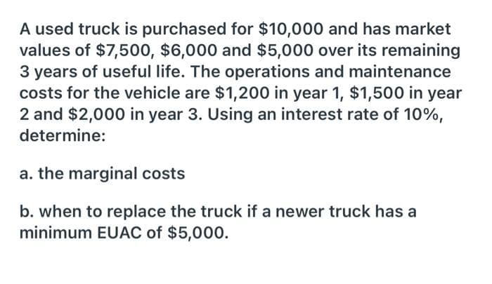 A used truck is purchased for $10,000 and has market
values of $7,500, $6,000 and $5,000 over its remaining
3 years of useful life. The operations and maintenance
costs for the vehicle are $1,200 in year 1, $1,500 in year
2 and $2,000 in year 3. Using an interest rate of 10%,
determine:
a. the marginal costs
b. when to replace the truck if a newer truck has a
minimum EUAC of $5,000.
