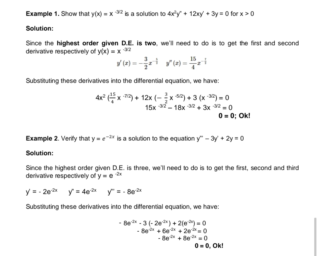 Example 1. Show that y(x) = x 3/2 is a solution to 4x?y" + 12xy' + 3y = 0 for x > 0
Solution:
Since the highest order given D.E. is two, we'll need to do is to get the first and second
derivative respectively of y(x) =
x 3/2
3
15
y (2) = - y" (æ) =
2
Substituting these derivatives into the differential equation, we have:
3
4x2
?x 7/2) + 12x (–x 5/2) + 3 (x -32) = 0
2
-3/2
15x
2 – 18x -3/2
+ 3x 3/2 = 0
0 = 0; Ok!
Example 2. Verify that y = e¯2x is a solution to the equation y" – 3y' + 2y = 0
Solution:
Since the highest order given D.E. is three, we'll need to do is to get the first, second and third
derivative respectively of y = e
-2x
y = - 2e-2x
y" = 4e 2x
= - 8e 2x
Substituting these derivatives into the differential equation, we have:
- 8e-2x - 3 (- 2e2×) + 2(e2×) = 0
- 8e 2x + 6e2x + 2e 2 = 0
8e 2x + 8e 2x = 0
0 = 0, Ok!
