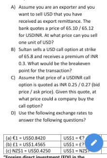 A) Assume you are an exporter and you
want to sell USD that you have
received as export remittance. The
bank quotes a price of 65.10 / 65.12
for USDINR. At what price can you sell
one unit of USD?
B) Sultan sells a USD call option at strike
of 65.8 and receives a premium of INR
0.3. What would be the breakeven
point for the transaction?
C) Assume that price of a USDINR call
option is quoted as INR 0.25 /0.27 (bid
price / ask price). Given this quote, at
what price could a company buy the
call option?
D) Use the following exchange rates to
answer the following questions?
(a) €1 = US$0.8420
(b) £1 = US$1.4565
(c) NZ$1 = US$O.4250
US$1= €?
US$1 = £?
US$1 = NZS
"Foreign direct investment (EDU in the
