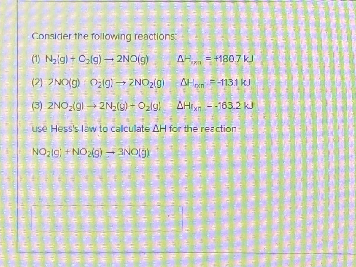 Consider the following reactions:
(1) N2(g) + O2(g) → 2NO(g)
AH = +180.7 kJ
(2) 2NO(g)+ O2(g) 2NO2(g)
AH = -113.1 kJ
= =113.1 kJ
(3) 2NO2(g) → 2N2(g) + O2(g)
AHr = -163.2 kJ
use Hess's law to calculate AH for the reaction
NO2(g) + NO2(g) 3NO(g)
