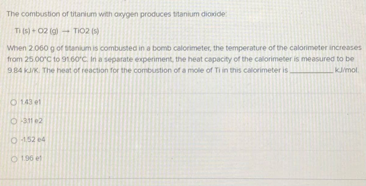 The combustion of titanium with oxygen produces titanium dioxide:
Ti (5) + 02 (g)
TIO2 (s)
When 2.060 g of titanium is combusted in a bomb calorimeter, the temperature of the calorimeter increases
from 25.00°C to 91.60°C. In a separate experiment, the heat capacity of the calorimeter is measured to be
9.84 kJ/K. The heat of reaction for the combustion of a mole of Ti in this calorimeter is,
kJ/mol.
O 1.43 e1
O -3.11 e2
O 1,52 e4
O 1.96 e1
