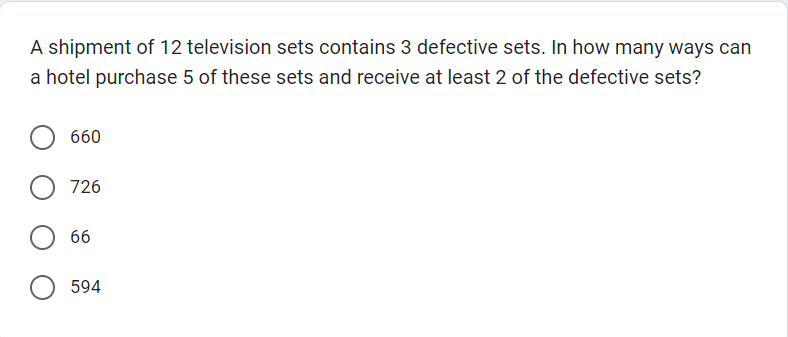 A shipment of 12 television sets contains 3 defective sets. In how many ways can
a hotel purchase 5 of these sets and receive at least 2 of the defective sets?
660
726
66
594