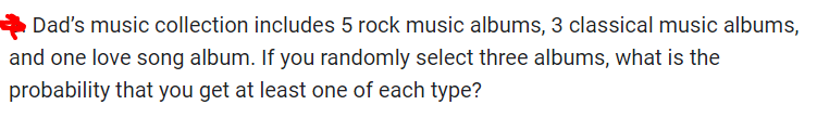 Dad's music collection includes 5 rock music albums, 3 classical music albums,
and one love song album. If you randomly select three albums, what is the
probability that you get at least one of each type?