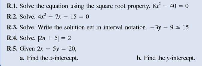 R.1. Solve the equation using the square root property. &x - 40 = 0
R.2. Solve. 4x? -
7x – 15 = 0
R.3. Solve. Write the solution set in interval notation. -3y - 9 < 15
R.4. Solve. 2n + 5| = 2
R.5. Given 2x
5y = 20,
a. Find the x-intercept.
-
b. Find the y-intercept.
