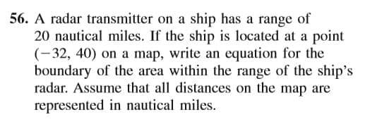 56. A radar transmitter on a ship has a range of
20 nautical miles. If the ship is located at a point
(-32, 40) on a map, write an equation for the
boundary of the area within the range of the ship's
radar. Assume that all distances on the map are
represented in nautical miles.
